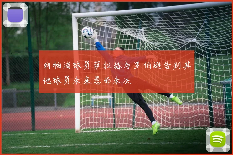 利物浦球员萨拉赫与罗伯逊告别其他球员未来悬而未决