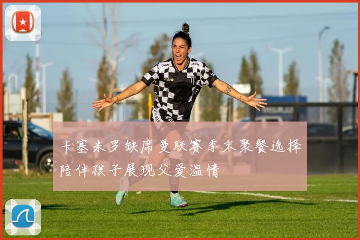 卡塞米罗缺席曼联赛季末聚餐选择陪伴孩子展现父爱温情