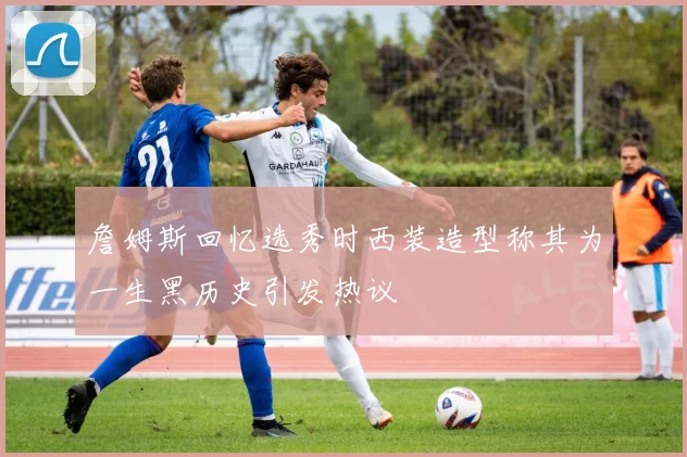 詹姆斯回忆选秀时西装造型称其为一生黑历史引发热议
