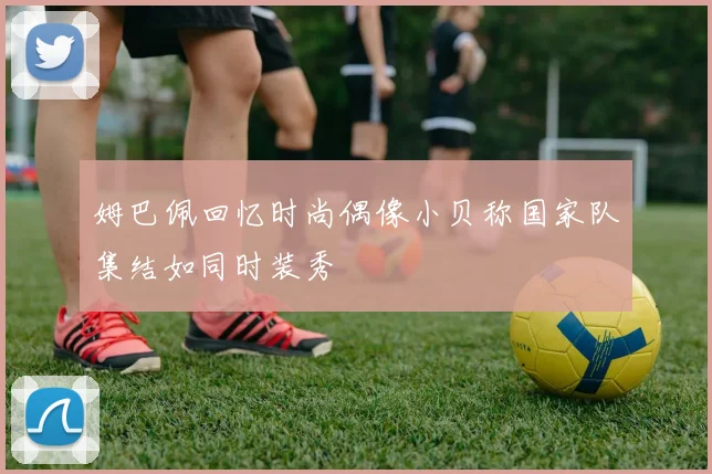 姆巴佩回忆时尚偶像小贝称国家队集结如同时装秀