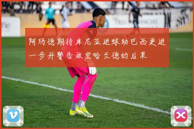 阿玛德期待库尼亚进球助巴西更进一步并警告放空哈兰德的后果