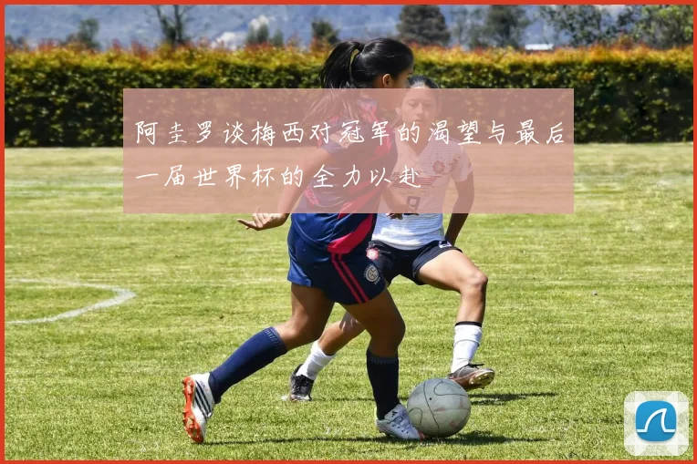 阿圭罗谈梅西对冠军的渴望与最后一届世界杯的全力以赴