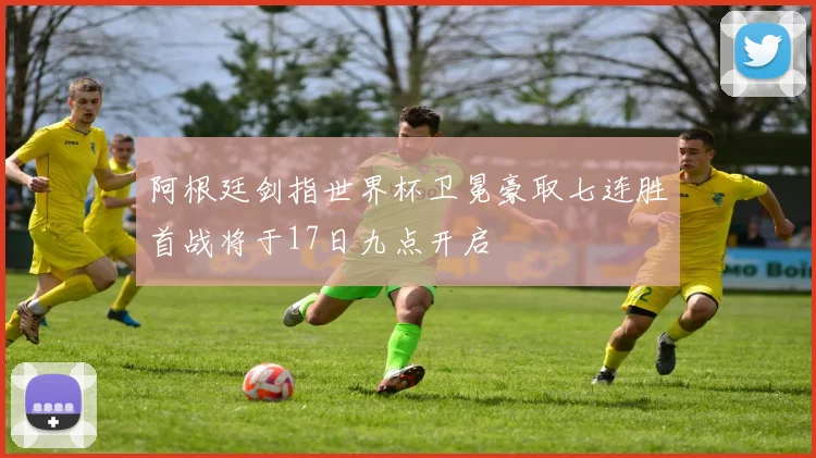 阿根廷剑指世界杯卫冕豪取七连胜首战将于17日九点开启