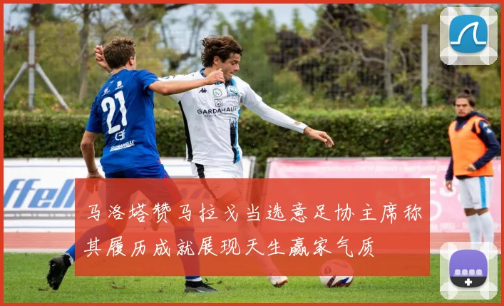 马洛塔赞马拉戈当选意足协主席称其履历成就展现天生赢家气质