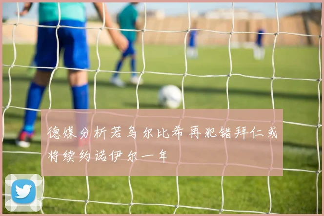 德媒分析若乌尔比希再犯错拜仁或将续约诺伊尔一年