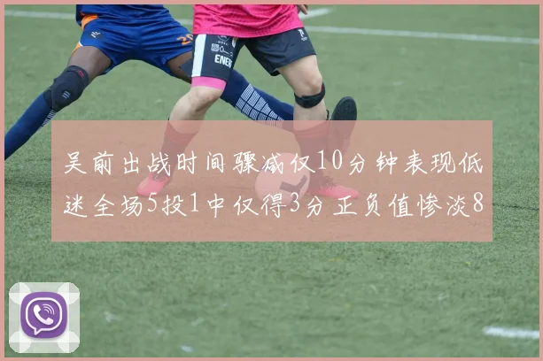 吴前出战时间骤减仅10分钟表现低迷全场5投1中仅得3分正负值惨淡8