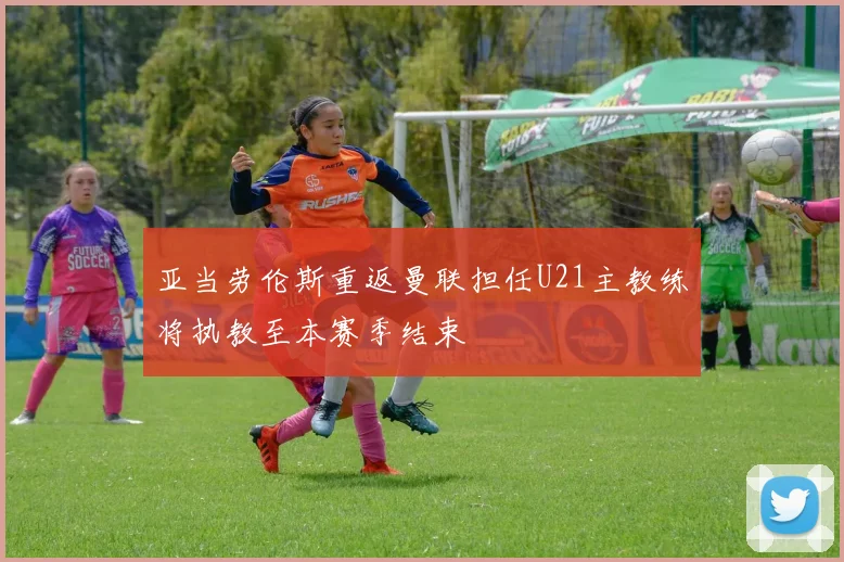亚当劳伦斯重返曼联担任U21主教练将执教至本赛季结束