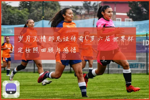 岁月无情却见证传奇C罗六届世界杯定妆照回顾与感悟