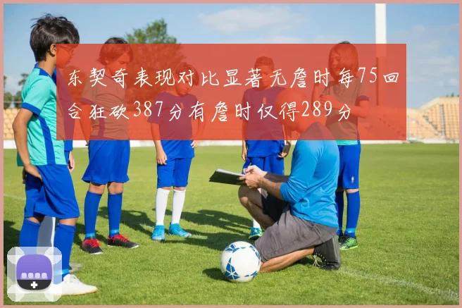 东契奇表现对比显著无詹时每75回合狂砍387分有詹时仅得289分