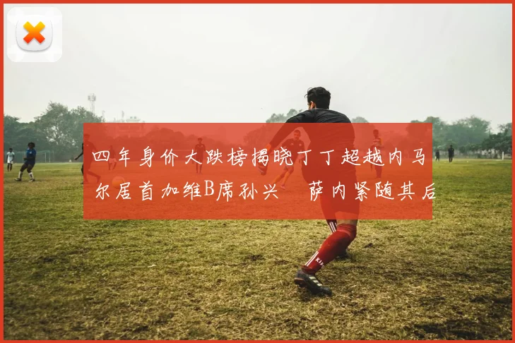 四年身价大跌榜揭晓丁丁超越内马尔居首加维B席孙兴慜萨内紧随其后