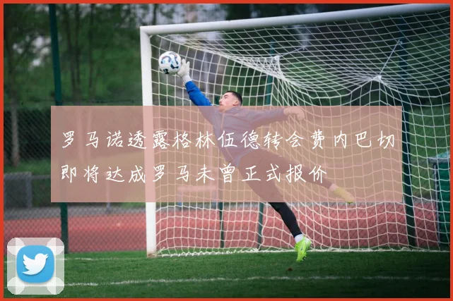 罗马诺透露格林伍德转会费内巴切即将达成罗马未曾正式报价